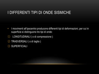 I DIFFERENTI TIPI DI ONDE SISMICHE
• I movimenti all‟ipocentro producono differenti tipi di deformazioni, per cui in
superficie si distinguono tre tipi di onde:
① LONGITUDINALI ( o di compressione )
② TRASVERSALI ( o di taglio )
③ SUPERFICIALI
 