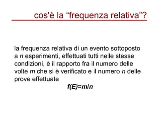 cos'è la “frequenza relativa”?
la frequenza relativa di un evento sottoposto
a n esperimenti, effettuati tutti nelle stesse
condizioni, è il rapporto fra il numero delle
volte m che si è verificato e il numero n delle
prove effettuate
f(E)=m/n
 