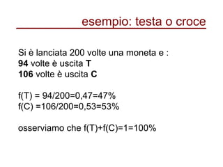 esempio: testa o croce
Si è lanciata 200 volte una moneta e :
94 volte è uscita T
106 volte è uscita C
f(T) = 94/200=0,47=47%
f(C) =106/200=0,53=53%
osserviamo che f(T)+f(C)=1=100%
 