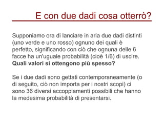 E con due dadi cosa otterrò?
Supponiamo ora di lanciare in aria due dadi distinti
(uno verde e uno rosso) ognuno dei quali è
perfetto, significando con ciò che ognuna delle 6
facce ha un'uguale probabilità (cioè 1/6) di uscire.
Quali valori si ottengono più spesso?
Se i due dadi sono gettati contemporaneamente (o
di seguito, ciò non importa per i nostri scopi) ci
sono 36 diversi accoppiamenti possibili che hanno
la medesima probabilità di presentarsi.
 