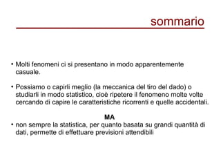 sommario
●
Molti fenomeni ci si presentano in modo apparentemente
casuale.
●
Possiamo o capirli meglio (la meccanica del tiro del dado) o
studiarli in modo statistico, cioè ripetere il fenomeno molte volte
cercando di capire le caratteristiche ricorrenti e quelle accidentali.
MA
●
non sempre la statistica, per quanto basata su grandi quantità di
dati, permette di effettuare previsioni attendibili
 