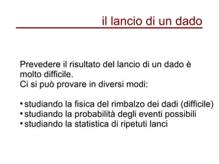 il lancio di un dado
Prevedere il risultato del lancio di un dado è
molto difficile.
Ci si può provare in diversi modi:
●
studiando la fisica del rimbalzo dei dadi (difficile)
●
studiando la probabilità degli eventi possibili
●
studiando la statistica di ripetuti lanci
 
