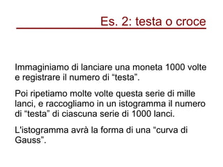 Es. 2: testa o croce
Immaginiamo di lanciare una moneta 1000 volte
e registrare il numero di “testa”.
Poi ripetiamo molte volte questa serie di mille
lanci, e raccogliamo in un istogramma il numero
di “testa” di ciascuna serie di 1000 lanci.
L'istogramma avrà la forma di una “curva di
Gauss”.
 