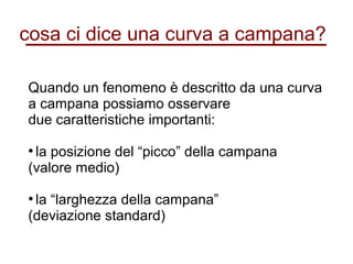 cosa ci dice una curva a campana?
Quando un fenomeno è descritto da una curva
a campana possiamo osservare
due caratteristiche importanti:
●
la posizione del “picco” della campana
(valore medio)
●
la “larghezza della campana”
(deviazione standard)
 