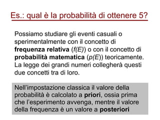 Es.: qual è la probabilità di ottenere 5?
Possiamo studiare gli eventi casuali o
sperimentalmente con il concetto di
frequenza relativa (f(E)) o con il concetto di
probabilità matematica (p(E)) teoricamente.
La legge dei grandi numeri collegherà questi
due concetti tra di loro.
Nell’impostazione classica il valore della
probabilità è calcolato a priori, ossia prima
che l’esperimento avvenga, mentre il valore
della frequenza è un valore a posteriori
 