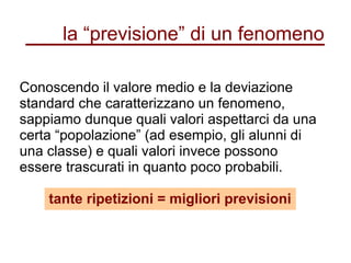 la “previsione” di un fenomeno
Conoscendo il valore medio e la deviazione
standard che caratterizzano un fenomeno,
sappiamo dunque quali valori aspettarci da una
certa “popolazione” (ad esempio, gli alunni di
una classe) e quali valori invece possono
essere trascurati in quanto poco probabili.
tante ripetizioni = migliori previsioni
 