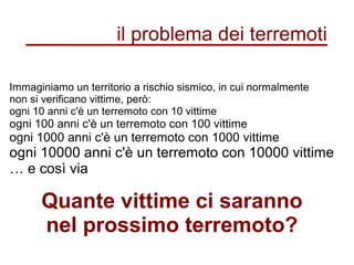 Immaginiamo un territorio a rischio sismico, in cui normalmente
non si verificano vittime, però:
ogni 10 anni c'è un terremoto con 10 vittime
ogni 100 anni c'è un terremoto con 100 vittime
ogni 1000 anni c'è un terremoto con 1000 vittime
ogni 10000 anni c'è un terremoto con 10000 vittime
… e così via
Quante vittime ci saranno
nel prossimo terremoto?
il problema dei terremoti
 