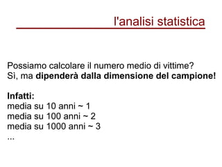 l'analisi statistica
Possiamo calcolare il numero medio di vittime?
Sì, ma dipenderà dalla dimensione del campione!
Infatti:
media su 10 anni ~ 1
media su 100 anni ~ 2
media su 1000 anni ~ 3
...
 