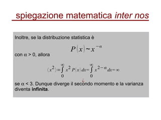 spiegazione matematica inter nos
Inoltre, se la distribuzione statistica è
P (x) x∼
−α
con α > 0, allora
〈 x
2
〉=∫
0
∞
x
2
P(x) dx=∫
0
∞
x
2−α
dx= ∞
¿
se α < 3. Dunque diverge il secondo momento e la varianza
diventa infinita.
 