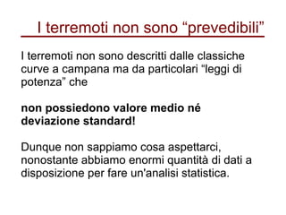 I terremoti non sono “prevedibili”
I terremoti non sono descritti dalle classiche
curve a campana ma da particolari “leggi di
potenza” che
non possiedono valore medio né
deviazione standard!
Dunque non sappiamo cosa aspettarci,
nonostante abbiamo enormi quantità di dati a
disposizione per fare un'analisi statistica.
 