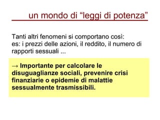 un mondo di “leggi di potenza”
Tanti altri fenomeni si comportano così:
es: i prezzi delle azioni, il reddito, il numero di
rapporti sessuali ...
→ Importante per calcolare le
disuguaglianze sociali, prevenire crisi
finanziarie o epidemie di malattie
sessualmente trasmissibili.
 