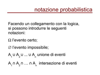 notazione probabilistica
Facendo un collegamento con la logica,
si possono introdurre le seguenti
notazioni:
Ω l’evento certo;
∅ l’evento impossibile;
A1
A⋃ 2
... A⋃ ⋃ n
unione di eventi
A1
A⋂ 2
… A⋂ ⋂ n
intersezione di eventi
 