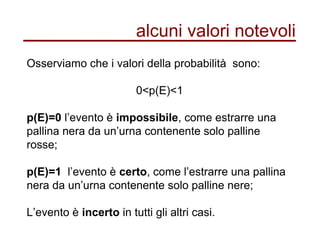 alcuni valori notevoli
Osserviamo che i valori della probabilità sono:
0<p(E)<1
p(E)=0 l’evento è impossibile, come estrarre una
pallina nera da un’urna contenente solo palline
rosse;
p(E)=1 l’evento è certo, come l’estrarre una pallina
nera da un’urna contenente solo palline nere;
L’evento è incerto in tutti gli altri casi.
 