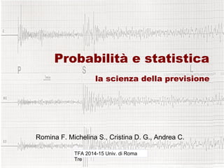 Probabilità e statistica
la scienza della previsione
Romina F. Michelina S., Cristina D. G., Andrea C.
TFA 2014-15 Univ. di Roma
Tre
 