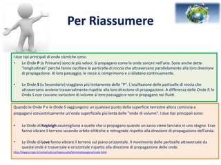 Per Riassumere
I due tipi principali di onde sismiche sono:
• Le Onde P (o Primarie) sono le più veloci. Si propagano come le onde sonore nell'aria. Sono anche dette
"longitudinali" perché fanno oscillare le particelle di roccia che attraversano parallelamente alla loro direzione
di propagazione. Al loro passaggio, le rocce si comprimono e si dilatano continuamente.
• Le Onde S (o Secondarie) viaggiano più lentamente delle "P". L'oscillazione delle particelle di roccia che
attraversano avviene trasversalmente rispetto alla loro direzione di propagazione. A differenza delle Onde P, le
Onde S non causano variazioni di volume al loro passaggio e non si propagano nei fluidi.
Quando le Onde P e le Onde S raggiungono un qualsiasi punto della superficie terrestre allora comincia a
propagarsi concentricamente un'onda superficiale più lenta delle "onde di volume". I due tipi principali sono:
• Le Onde di Rayleigh assomigliano a quelle che si propagano quando un sasso viene lanciato in uno stagno. Esse
fanno vibrare il terreno secondo orbite ellittiche e retrograde rispetto alla direzione di propagazione dell'onda.
• Le Onde di Love fanno vibrare il terreno sul piano orizzontale. Il movimento delle particelle attraversate da
queste onde è trasversale e orizzontale rispetto alla direzione di propagazione delle onde.
http://legacy.ingv.it/roma/cultura/ingescuola/terremotopagina/onde.html
 