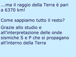 ...ma il raggio della Terra è pari a 6370 km! Come sappiamo tutto il resto? Grazie allo studio e all’interpretazione delle onde sismiche S e P che si propagano all’interno della Terra 