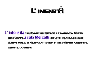 L' intensità L' intensità  si può basare sugli effetti che il sisma provoca. A questo scopo è usata la  scala Mercalli  che venne  ideata dal sismologo Giuseppe Mercalli ed è suddivisa in 12 gradi d' intensità diversi a secondo del luogo in cui avvengono. 