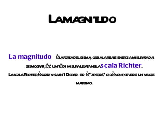 La magnitudo La magnitudo  è la forza del sisma, ossia la reale energia misurata dai sismografi;è l' unità di misura usata nella  scala   Richter . La scala Richter è suddivisa in 10 gradi ed è “aperta” cioè non prevede un valore massimo. 