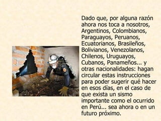 Dado que, por alguna razón ahora nos toca a nosotros, Argentinos, Colombianos, Paraguayos, Peruanos, Ecuatorianos, Brasileños, Bolivianos, Venezolanos, Chilenos, Uruguayos, Cubanos, Panameños... y otras nacionalidades: hagan circular estas instrucciones para poder sugerir qué hacer en esos días, en el caso de que exista un sismo importante como el ocurrido en Perú... sea ahora o en un futuro próximo.                                                                                                                                                                                                                                                     