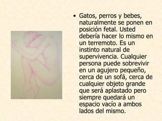 Gatos, perros y bebes, naturalmente se ponen en posición fetal. Usted debería hacer lo mismo en un terremoto. Es un instinto natural de supervivencia. Cualquier persona puede sobrevivir en un agujero pequeño, cerca de un sofá, cerca de cualquier objeto grande que será aplastado pero siempre quedará un  espacio vacío a ambos lados del mismo.  