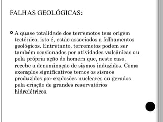 FALHAS GEOLÓGICAS: A quase totalidade dos terremotos tem origem tectônica, isto é, estão associados a falhamentos geológicos. Entretanto, terremotos podem ser também ocasionados por atividades vulcânicas ou pela própria ação do homem que, neste caso, recebe a denominação de sismos induzidos. Como exemplos significativos temos os sismos produzidos por explosões nucleares ou gerados pela criação de grandes reservatórios hidrelétricos.  