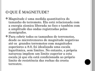 O QUE É MAGNETUDE? Magnitude é uma medida quantitativa do tamanho do terremoto. Ela está relacionada com a energia sísmica liberada no foco e também com a amplitude das ondas registradas pelos sismógrafos. Para cobrir todos os tamanhos de terremotos, desde os microtremores de magnitude negativas até os  grandes terremotos com magnitudes superiores a 8.0, foi idealizada uma escala logarítmica, sem limites. No entanto, a própria natureza impõem um limite superior a esta escala já que ela está condicionada ao próprio limite de resistência das rochas da crosta terrestre. 