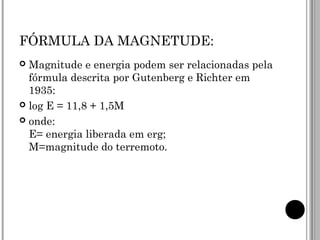 FÓRMULA DA MAGNETUDE: Magnitude e energia podem ser relacionadas pela fórmula descrita por Gutenberg e Richter em 1935: log E = 11,8 + 1,5M onde: E= energia liberada em erg; M=magnitude do terremoto. 