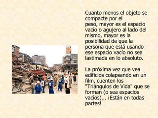 Cuanto menos el objeto se
compacte por el
peso, mayor es el espacio
vacío o agujero al lado del
mismo, mayor es la
posibilidad de que la
persona que está usando
ese espacio vacío no sea
lastimada en lo absoluto.

La próxima vez que vea
edificios colapsando en un
film, cuenten los
"Triángulos de Vida" que se
forman (o sea espacios
vacíos)... ¡Están en todas
partes!
 
