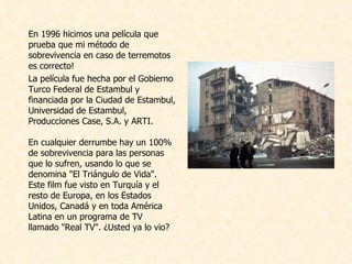 En 1996 hicimos una película que   prueba que mi método de sobrevivencia en caso de terremotos es correcto!  L a película fue hecha por el Gobierno Turco Federal de Estambul y financiada por la Ciudad de Estambul, Universidad de Estambul, Producciones Case, S.A. y ARTI.  En cualquier derrumbe hay un 100% de sobrevivencia para las personas que lo sufren, usando lo que se denomina "El Triángulo de Vida". Este film fue visto en Turquía y el resto de Europa, en los Estados Unidos, Canadá y en toda América Latina en un programa de TV llamado "Real TV". ¿Usted ya lo vio?  