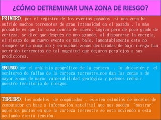 , por el registro de los eventos pasados .si una zona ha
sufrido muchos terremotos de gran intensidad en el pasado , lo más
probable es que tal cosa ocurra de nuevo. Lógico pero de poco grado de
corteza. se dice que después de uno grande, al dispararse la energía,
el riesgo de un nuevo evento es más bajo. lamentablemente esto no
siempre se ha cumplido y en muchas zonas declaradas de bajo riesgo han
ocurrido terremotos de tal magnitud que dejaron perplejos a sus
predictores.
por el análisis geográfico de la corteza . la ubicación y el
monitoreo de fallas de la corteza terrestre.nos dan las zonas s de
mayor zonas de mayor vulnerabilidad geológica y podemos reducir
nuestro territorio de riesgos.
, los modelos de computador . existen estudios de modelos de
computador en base a información satelital que nos pueden “mostrar”
aquellos puntos en que la corteza terrestre se esta moviendo o esta
aculando cierta tensión.
 