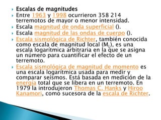    Escalas de magnitudes
   Entre 1963 y 1998 ocurrieron 358 214
    terremotos de mayor o menor intensidad.
   Escala magnitud de onda superficial ().
   Escala magnitud de las ondas de cuerpo ().
   Escala sismológica de Richter, también conocida
    como escala de magnitud local (ML), es una
    escala logarítmica arbitraria en la que se asigna
    un número para cuantificar el efecto de un
    terremoto.
   Escala sismológica de magnitud de momento es
    una escala logarítmica usada para medir y
    comparar seísmos. Está basada en medición de la
    energía total que se libera en un terremoto. En
    1979 la introdujeron Thomas C. Hanks y Hiroo
    Kanamori, como sucesora de la escala de Richter.
 