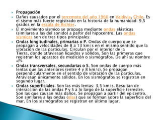    Propagación
   Daños causados por el terremoto del año 1960 en Valdivia, Chile. Es
    el sismo más fuerte registrado en la historia de la humanidad: 9,5
    grados en la escala de Richter.
   El movimiento sísmico se propaga mediante ondas elásticas
    (similares a las del sonido) a partir del hipocentro. Las ondas
    sísmicas son de tres tipos principales:
   Ondas longitudinales, primarias o P. Ondas de cuerpo que se
    propagan a velocidades de 8 a 13 km/s en el mismo sentido que la
    vibración de las partículas. Circulan por el interior de la
    Tierra, donde atraviesan líquidos y sólidos. Son las primeras que
    registran los aparatos de medición o sismógrafos. De ahí su nombre
    «P»
   Ondas transversales, secundarias o S. Son ondas de cuerpo más
    lentas que las anteriores (entre 4 y 8 km/s). Se propagan
    perpendicularmente en el sentido de vibración de las partículas.
    Atraviesan únicamente sólidos. En los sismógrafos se registran en
    segundo lugar.
   Ondas superficiales. Son las más lentas: 3,5 km/s. Resultan de
    interacción de las ondas P y S a lo largo de la superficie terrestre.
    Son las que causan más daños. Se propagan a partir del epicentro.
    Son similares a las ondas (olas) que se forman sobre la superficie del
    mar. En los sismógrafos se registran en último lugar.
 