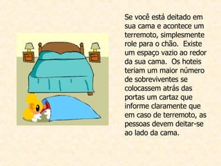 Se você está deitado em sua cama e acontece um  terremoto, simplesmente role para o chão.  Existe um espaço vazio ao redor da sua cama.  Os hoteis teriam um maior número de sobreviventes se colocassem atrás das portas um cartaz que informe claramente que em caso de terremoto, as pessoas devem deitar-se ao lado da cama.  