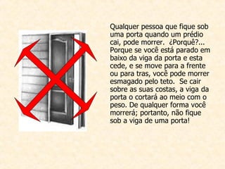 Qualquer pessoa que fique sob uma porta quando um prédio cai, pode morrer.  ¿Porquê?... Porque se você está parado em baixo da viga da porta e esta cede, e se move para a frente ou para tras, você pode morrer esmagado pelo teto.  Se cair sobre as suas costas, a viga da porta o cortará ao meio com o peso. De qualquer forma você morrerá; portanto, não fique sob a viga de uma porta!  