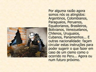 Por alguma razão agora somos nós os atingidos: Arge ntinos, Colombianos, Paraguaios, Peruanos, Equatorianos, Brasileiros, Bolivianos, Venezuelanos, Chilenos, Uruguaios, Cubanos, Panamenhos... E outras nacionalidade: façam circular estas instruções para poder sugerir o que fazer em caso de um cismo como o ocorrido no Peru... Agora ou num futuro próximo.                                                                                                                                                                                                                                                     