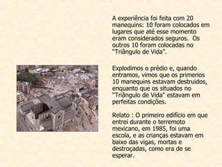 A experiência foi feita com  20 manequins: 10 foram colocados em lugares que até esse momento eram considerados seguros.  Os outros 10 foram colocadas no “Triângulo de Vida".    Explodimos o prédio e, quando entramos, vimos que os primerios 10 m anequins estavam destruidos, enquanto que os situados no “Triângulo de Vida" estavam em perfeitas condições.  Relato : O primeiro edifício em que entrei durante o terremoto mexicano, em 1985, foi uma escola, e as crianças estavam em baixo das vigas, mortas e destroçadas, como era de se esperar. 