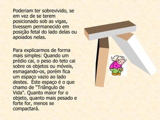 Poderiam ter sobrevivido, se em vez de se terem posicionado sob as vigas, tivessem permanecido em posição fetal do lado delas ou apoiados nelas.    Para explicarmos de forma mais simples: Quando um prédio cai, o peso do teto cai sobre os objetos ou móveis, esmagando-os, porém fica um espaço vazio ao lado destes.  Este espaço é o que chamo de “Triângulo de Vida". Quanto maior for o objeto, quanto mais pesado e forte for, menos se compactará.   