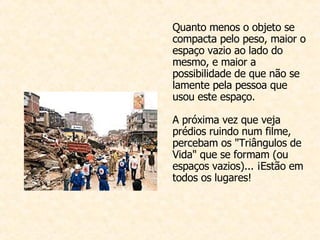 Quanto menos o objeto se compacta pelo peso, maior o espaço vazio ao lado do mesmo, e maior a possibilidade de que não se lamente pela pessoa que usou este espaço. A próxima vez que veja prédios ruindo num filme, percebam os "Triângulos de Vida" que se formam (ou espaços vazios)... ¡Estão em todos os lugares!  