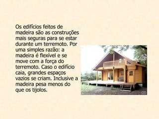 Os edifícios feitos de madeira são as construções mais seguras para se estar durante um t erremoto. Por uma simples razão: a madeira é flexível e se move com a força do terremoto. Caso o edifício caia, grandes espaços vazios se criam. Inclusive a madeira pesa menos do que os tijolos. 