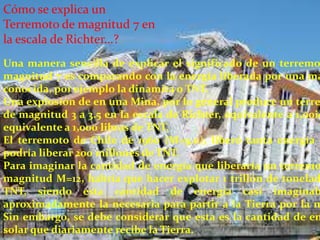 Cómo se explica un
Terremoto de magnitud 7 en
la escala de Richter...?

Una manera sencilla de explicar el significado de un terremo
magnitud 7 es comparando con la energía liberada por una ma
conocida, por ejemplo la dinamita o TNT.
Una explosión de en una Mina, por lo general produce un terre
de magnitud 3 a 3.5 en la escala de Richter, equivalente a 1,00ic
equivalente a 1,000 libras de TNT.
El terremoto de Chile de 1960 (M=9.0), liberó tanta energía c
podría liberar 200 millones de TNT.
Para imaginar la cantidad de energía que liberaría un terremo
magnitud M=12, habría que hacer explotar 1 trillón de tonelad
TNT, siendo esta cantidad de energía casi imaginab
aproximadamente la necesaria para partir a la Tierra por la m
Sin embargo, se debe considerar que esta es la cantidad de en
solar que diariamente recibe la Tierra.

 