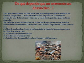 Para que un terremoto sea destructivo en primer lugar se debe considerar su
tamaño (magnitud), la profundidad del foco (superficial, intermedio o
profundo) y su distancia con relación a la ciudad más próxima que pueda ser
afectada.
Sin embargo, un terremoto en si no es destructivo ya que esta característica
dependerá únicamente de factores que van a normar su potencial. Estos factores
son:
a). Tipo de suelo sobre el cual se ha levantado la ciudad o las construcciones.
b). Tipo de construcción
c). Normas de expansión urbana.
d). Edad de las construcciones.
e). Señalización de seguridad en las viviendas y edificaciones.

 