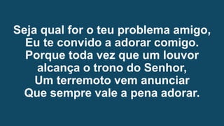 Seja qual for o teu problema amigo,
Eu te convido a adorar comigo.
Porque toda vez que um louvor
alcança o trono do Senhor,
Um terremoto vem anunciar
Que sempre vale a pena adorar.
 