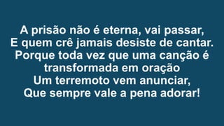 A prisão não é eterna, vai passar,
E quem crê jamais desiste de cantar.
Porque toda vez que uma canção é
transformada em oração
Um terremoto vem anunciar,
Que sempre vale a pena adorar!
 