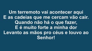 Um terremoto vai acontecer aqui
E as cadeias que me cercam vão cair.
Quando não há o que fazer,
E é muito forte a minha dor
Levanto as mãos pro céus e louvo ao
Senhor!
 