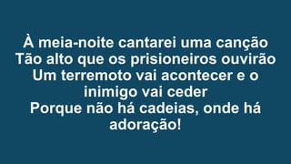À meia-noite cantarei uma canção
Tão alto que os prisioneiros ouvirão
Um terremoto vai acontecer e o
inimigo vai ceder
Porque não há cadeias, onde há
adoração!
 