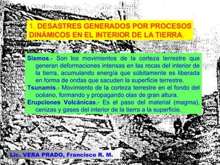 1.  DESASTRES GENERADOS POR PROCESOS DINÁMICOS EN EL INTERIOR DE LA TIERRA .  Sismos .- Son los movimientos de la corteza terrestre que generan deformaciones intensas en las rocas del interior de la tierra, acumulando energía que súbitamente es liberada en forma de ondas que sacuden la superficie terrestre.  Tsunamis .- Movimiento de la corteza terrestre en el fondo del océano, formando y propagando olas de gran altura.  Erupciones Volcánicas .- Es el paso del material (magma), cenizas y gases del interior de la tierra a la superficie.  Lic. VERA PRADO, Francisco R. M. 