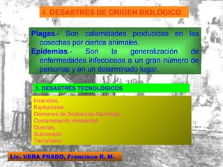 4.  DESASTRES DE ORIGEN BIOLÓGICO   Plagas .- Son calamidades producidas en las cosechas por ciertos animales.  Epidemias .- Son la generalización de enfermedades infecciosas a un gran número de personas y en un determinado lugar.  5.  DESASTRES   TECNOLÓGICOS   Incendios.  Explosiones.  Derrames de Sustancias Químicas.  Contaminación Ambiental.  Guerras.  Subversión.  Terrorismo.  Lic. VERA PRADO, Francisco R. M. 