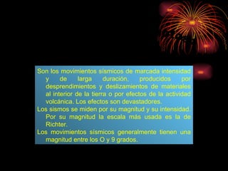 ¿Qué son los terremotos? Son los movimientos sísmicos de marcada intensidad y de larga duración, producidos por desprendimientos y deslizamientos de materiales al interior de la tierra o por efectos de la actividad volcánica. Los efectos son devastadores.  Los sismos se miden por su magnitud y su intensidad. Por su magnitud la escala más usada es la de Richter. Los movimientos sísmicos generalmente tienen una magnitud entre los O y 9 grados. 