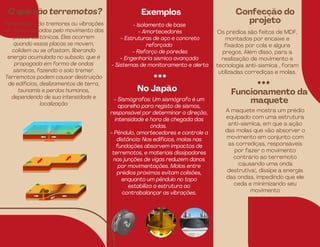O que são terremotos? Exemplos
- Isolamento de base
- Amortecedores
- Estruturas de aço e concreto
reforçado
- Reforço de paredes
- Engenharia sísmica avançada
- Sistemas de monitoramento e alerta
Terremotos são tremores ou vibrações
da Terra causados pelo movimento das
placas tectônicas. Eles ocorrem
quando essas placas se movem,
colidem ou se afastam, liberando
energia acumulada no subsolo, que é
propagada em forma de ondas
sísmicas, fazendo o solo tremer.
Terremotos podem causar destruição
de edifícios, deslizamentos de terra,
tsunamis e perdas humanas,
dependendo de sua intensidade e
localização
Confecção do
projeto
Os prédios são feitos de MDF,
montados por encaixe e
fixados por cola e alguns
pregos. Além disso, para a
realização de movimento e
tecnologia anti-sísmica , foram
utilizadas corrediças e molas.
Exemplos
No Japão
- Sismógrafos: Um sismógrafo é um
aparelho para registo de sismos,
responsável por determinar a direção,
intensidade e hora de chegada das
ondas.
- Pêndulo, amortecedores e controle a
distância: Nos edifícios, molas nas
fundações absorvem impactos de
terremotos, e materiais dissipadores
nas junções de vigas reduzem danos
por movimentações. Molas entre
prédios próximos evitam colisões,
enquanto um pêndulo no topo
estabiliza a estrutura ao
contrabalançar as vibrações.
Confecção
Funcionamento da
maquete
A maquete mostra um prédio
equipado com uma estrutura
anti-sísmica, em que a ação
das molas que vão absorver o
movimento em conjunto com
as corrediças, responsáveis
por fazer o movimento
contrário ao terremoto
(causando uma onda
destrutiva), dissipe a energia
das ondas, impedindo que ele
ceda e minimizando seu
movimento
 
