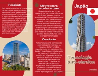 Motivos para
escolher o tema
Japão
Finalidade
Elas servem para evitar que os danos
causados por fenômenos naturais
sejam maiores e gerem danos
irreversíveis para a população. Hoje,
o Japão é considerado o país com o
melhor sistema de prevenção de
catástrofes naturais, em razão de
sua implementação de tecnologias
em suas construções excelentes.
Essas inovações modificaram a
engenharia civil, tornando os os
edifícios preparados para esses
acontecimentos.
Desastres naturais, como
tsunamis, terremotos e atividades
vulcânicas são eventos que
acontecem de forma constante no
Japão, por isso, é interessante
analisar como o país lida com
tantos desafios. Este tema foi
escolhido com o intuito de mostrar
as tecnologias de infraestrutura
que foram desenvolvidas no Japão.
Eles mostram tantas evoluções na
questão da arquitetura e seus
avanços tecnológicos
Tecnologia
Tecnologia
anti-sísmica
anti-sísmica
2°sérieB
2°sérieB
Conclusão
As tecnologias anti-sísmicas são
essenciais para minimizar os
impactos de terremotos,
especialmente em países como o
Japão. Inovações como isolamento
de base, amortecedores e
estruturas reforçadas ajudam a
proteger edifícios, enquanto
sistemas de alerta precoce
salvam vidas. O Japão é um
exemplo global de como
engenharia e tecnologia podem
aumentar a resiliência contra
desastres naturais, reduzindo
danos e protegendo a população.
 